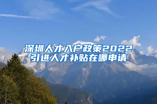 深圳人才入户政策2022引进人才补贴在哪申请