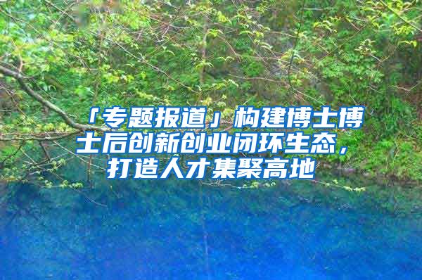 「专题报道」构建博士博士后创新创业闭环生态，打造人才集聚高地