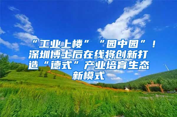 “工业上楼”“园中园”！深圳博士后在线将创新打造“德式”产业培育生态新模式