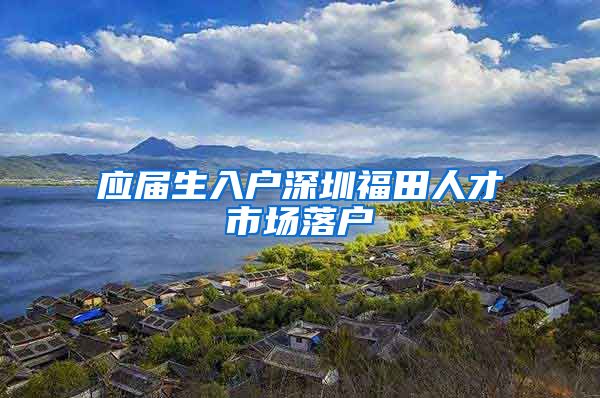 应届生入户深圳福田人才市场落户
