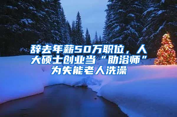辞去年薪50万职位，人大硕士创业当“助浴师”为失能老人洗澡