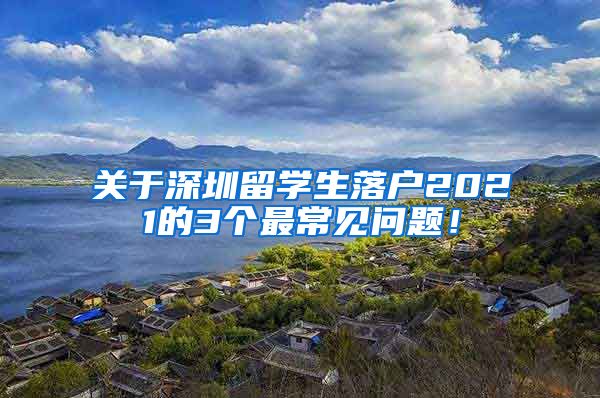 关于深圳留学生落户2021的3个最常见问题！