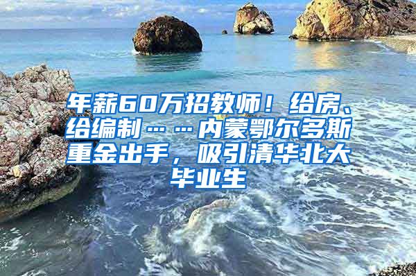 年薪60万招教师！给房、给编制……内蒙鄂尔多斯重金出手，吸引清华北大毕业生