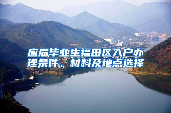 应届毕业生福田区入户办理条件、材料及地点选择