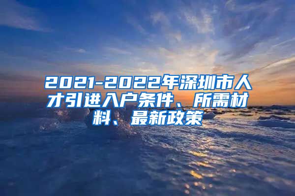 2021-2022年深圳市人才引进入户条件、所需材料、最新政策