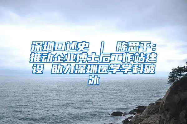 深圳口述史 ｜ 陈思平：推动企业博士后工作站建设 助力深圳医学学科破冰