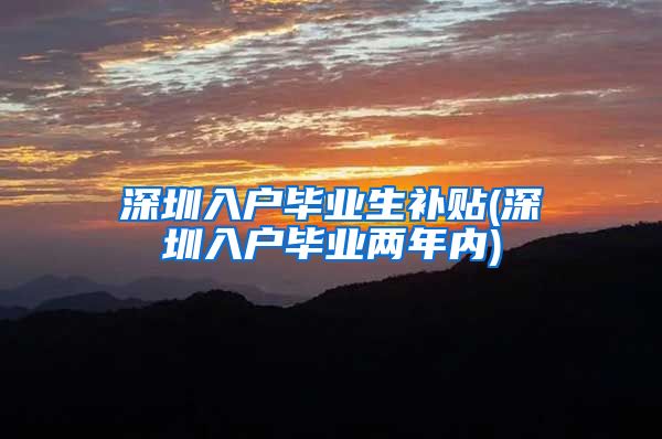 深圳入户毕业生补贴(深圳入户毕业两年内)