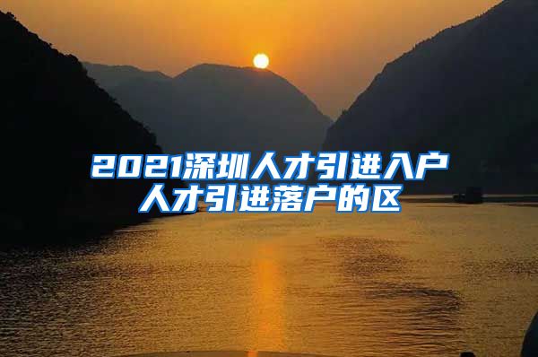 2021深圳人才引进入户人才引进落户的区