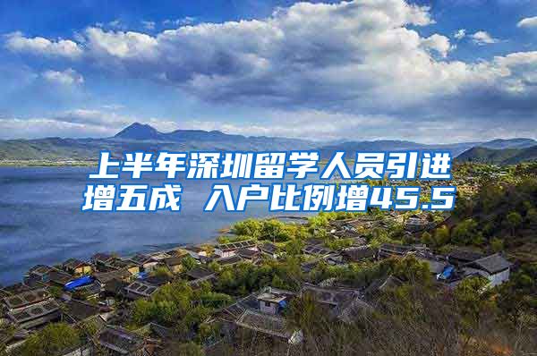 上半年深圳留学人员引进增五成 入户比例增45.5