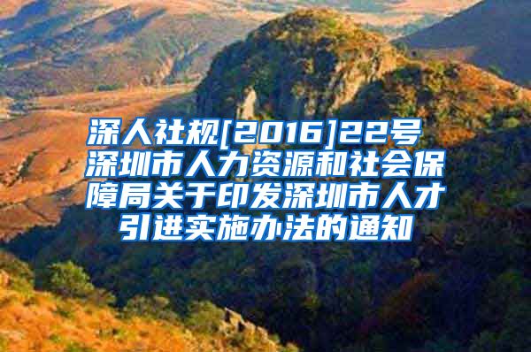 深人社规[2016]22号 深圳市人力资源和社会保障局关于印发深圳市人才引进实施办法的通知