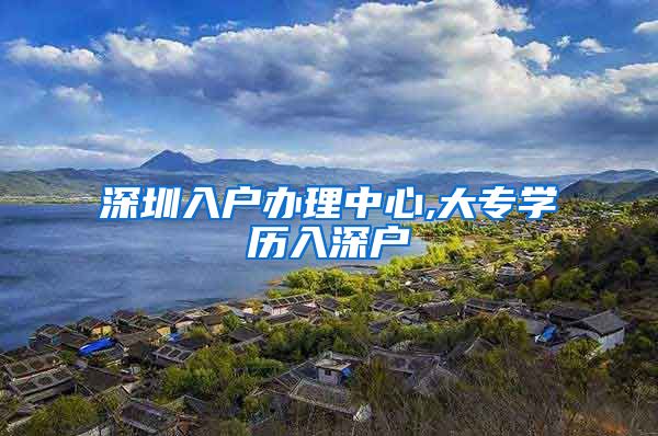 深圳入户办理中心,大专学历入深户
