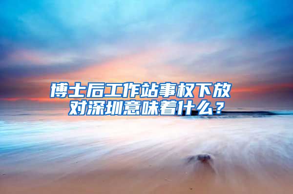 博士后工作站事权下放 对深圳意味着什么？