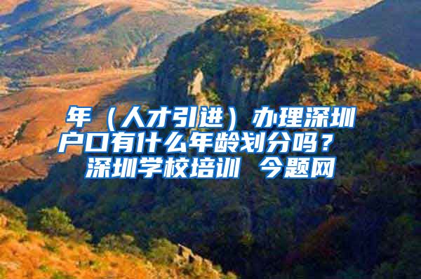 年（人才引进）办理深圳户口有什么年龄划分吗？ 深圳学校培训 今题网