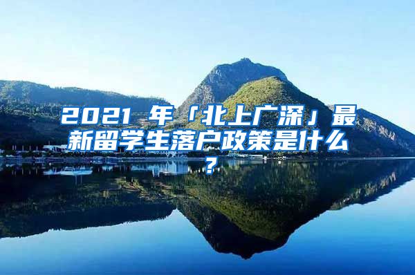 2021 年「北上广深」最新留学生落户政策是什么？