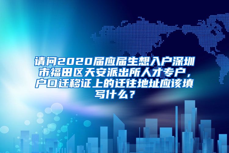 请问2020届应届生想入户深圳市福田区天安派出所人才专户，户口迁移证上的迁往地址应该填写什么？