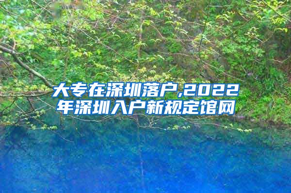 大专在深圳落户,2022年深圳入户新规定馆网