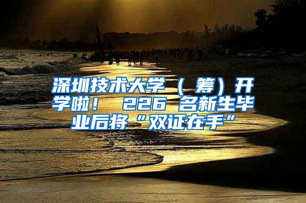 深圳技术大学 ( 筹）开学啦！ 226 名新生毕业后将“双证在手”