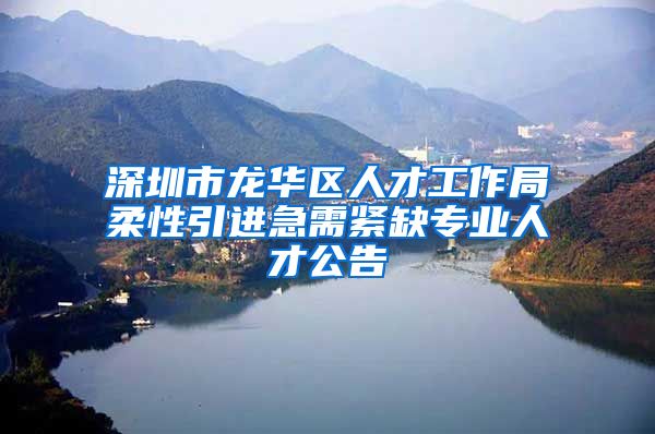 深圳市龙华区人才工作局柔性引进急需紧缺专业人才公告