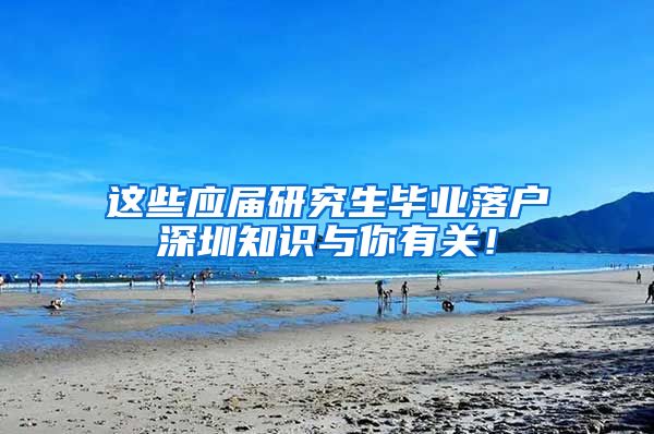 这些应届研究生毕业落户深圳知识与你有关！