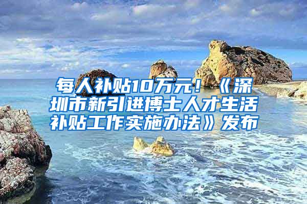 每人补贴10万元！《深圳市新引进博士人才生活补贴工作实施办法》发布