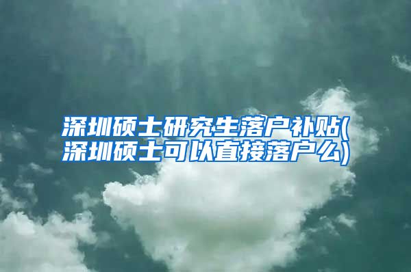 深圳硕士研究生落户补贴(深圳硕士可以直接落户么)