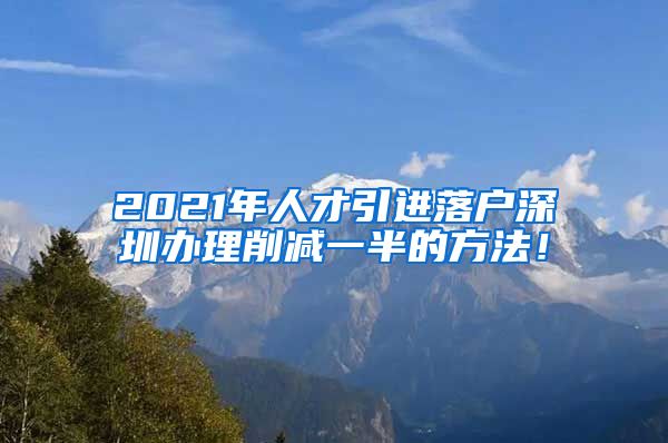 2021年人才引进落户深圳办理削减一半的方法！