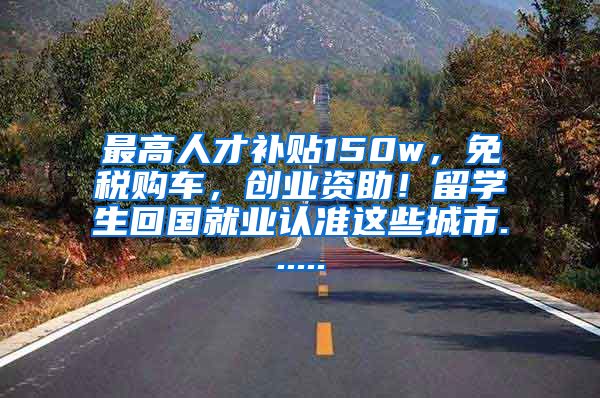 最高人才补贴150w，免税购车，创业资助！留学生回国就业认准这些城市......