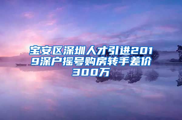 宝安区深圳人才引进2019深户摇号购房转手差价300万