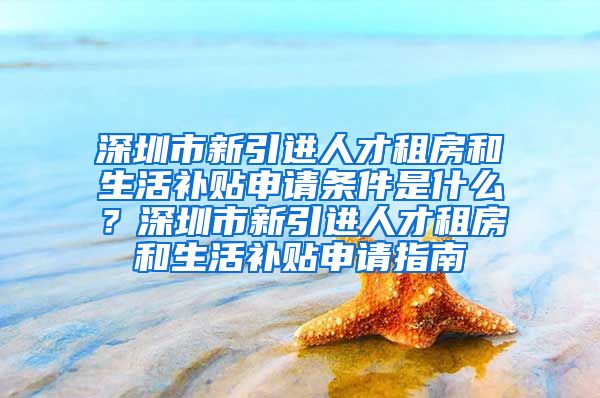深圳市新引进人才租房和生活补贴申请条件是什么？深圳市新引进人才租房和生活补贴申请指南