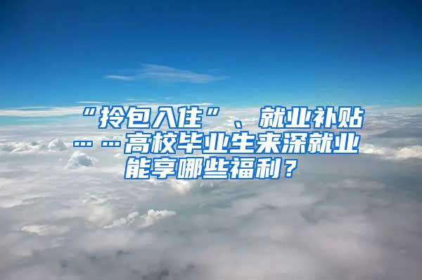 “拎包入住”、就业补贴……高校毕业生来深就业能享哪些福利？