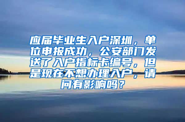 应届毕业生入户深圳，单位申报成功，公安部门发送了入户指标卡编号，但是现在不想办理入户，请问有影响吗？