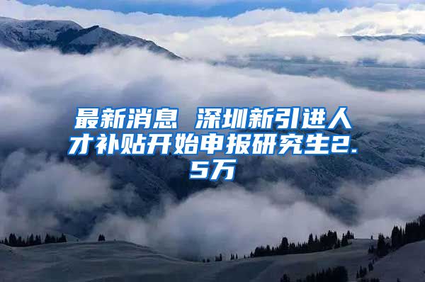 最新消息 深圳新引进人才补贴开始申报研究生2.5万