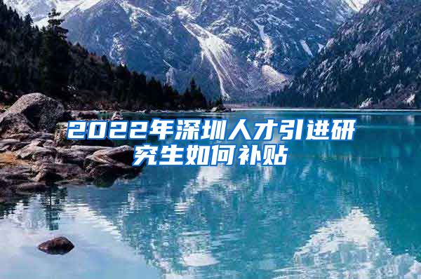 2022年深圳人才引进研究生如何补贴
