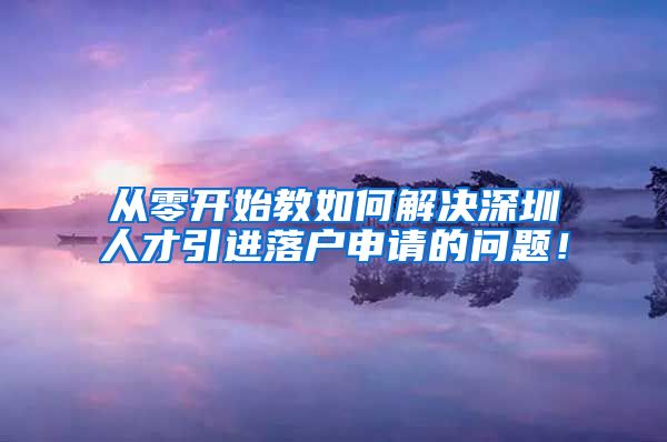 从零开始教如何解决深圳人才引进落户申请的问题！