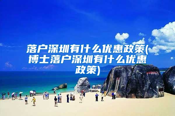 落户深圳有什么优惠政策(博士落户深圳有什么优惠政策)