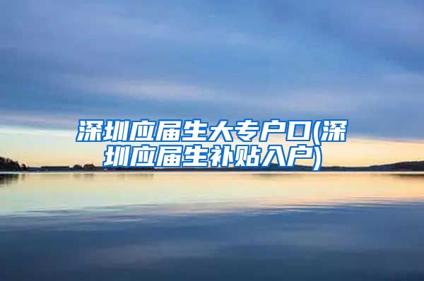 深圳应届生大专户口(深圳应届生补贴入户)