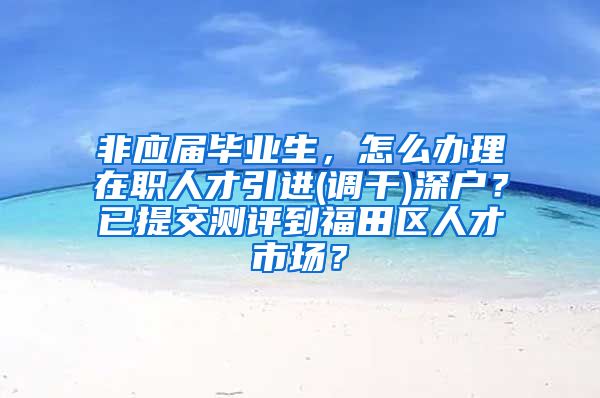 非应届毕业生，怎么办理在职人才引进(调干)深户？已提交测评到福田区人才市场？