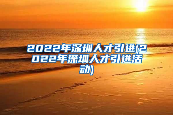 2022年深圳人才引进(2022年深圳人才引进活动)