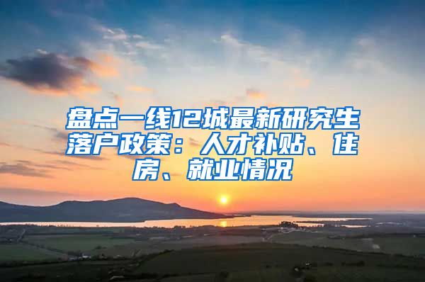 盘点一线12城最新研究生落户政策：人才补贴、住房、就业情况