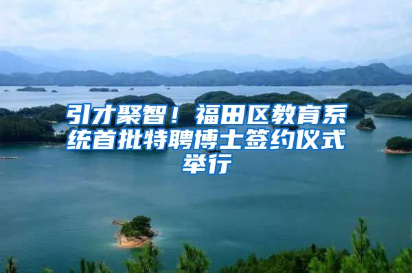 引才聚智！福田区教育系统首批特聘博士签约仪式举行