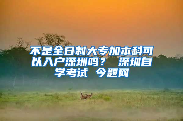 不是全日制大专加本科可以入户深圳吗？ 深圳自学考试 今题网
