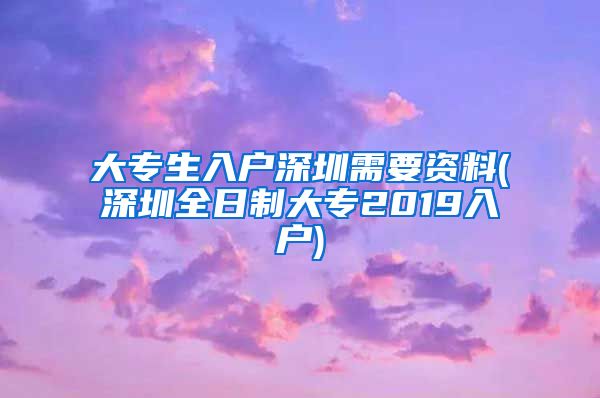 大专生入户深圳需要资料(深圳全日制大专2019入户)