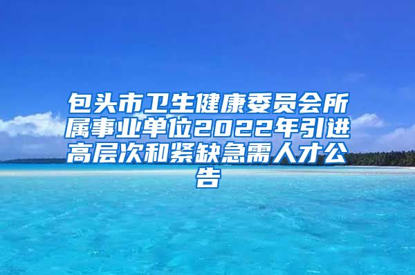 包头市卫生健康委员会所属事业单位2022年引进高层次和紧缺急需人才公告