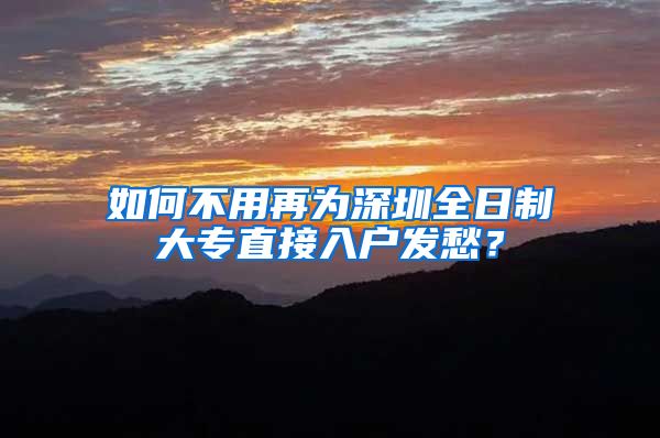 如何不用再为深圳全日制大专直接入户发愁？
