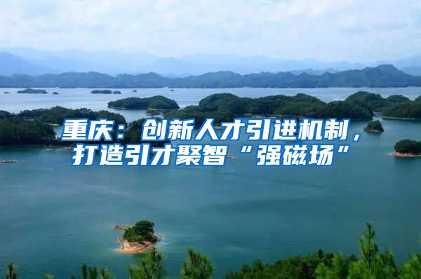 重庆：创新人才引进机制，打造引才聚智“强磁场”