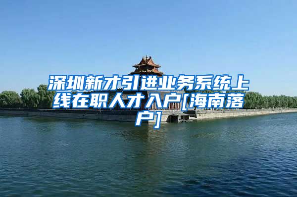 深圳新才引进业务系统上线在职人才入户[海南落户]