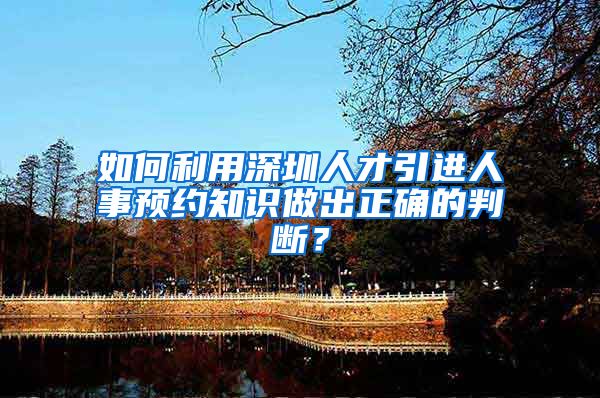 如何利用深圳人才引进人事预约知识做出正确的判断？