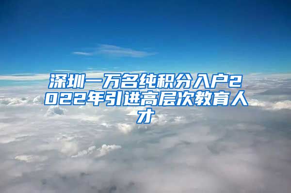深圳一万名纯积分入户2022年引进高层次教育人才