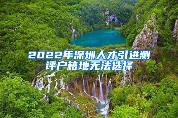 2022年深圳人才引进测评户籍地无法选择