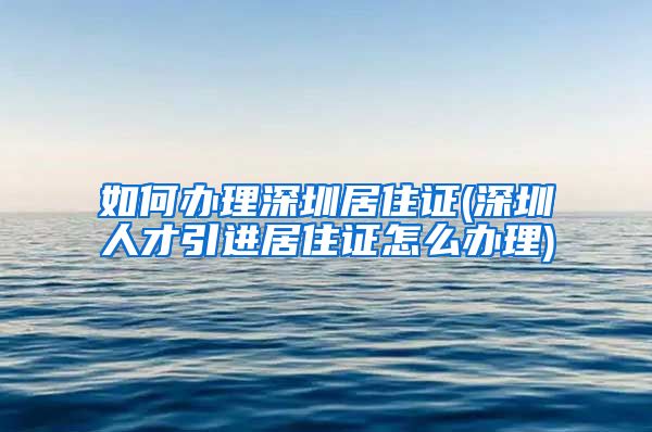 如何办理深圳居住证(深圳人才引进居住证怎么办理)